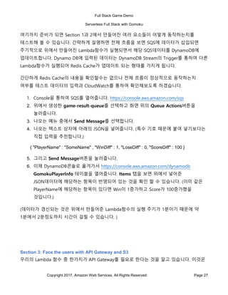 Full Stack Game Demo
Serverless Full Stack with Gomoku
Copyright 2017, Amazon Web Services, All Rights Reserved Page 27
여기까지 준비가 되면 Section 1과 2에서 만들어진 여러 요소들이 어떻게 동작하는지를
테스트해 볼 수 있습니다. 간략하게 설명하면 전체 흐름을 보면 SQS에 데이터가 삽입되면
주기적으로 위에서 만들어진 Lambda함수가 실행되면서 해당 SQS데이터를 DynamoDB에
업데이트합니다. Dynamo DB에 입력된 데이터는 DynamoDB Stream의 Trigger를 통하여 다른
Lambda함수가 실행되어 Redis Cache가 업데이트 되는 형태를 가지게 됩니다.
간단하게 Redis Cache의 내용을 확인할수는 없으나 전체 흐름이 정상적으로 동작하는지
여부를 테스트 데이터의 입력과 CloudWatch를 통하여 확인해보도록 하겠습니다.
1. Console을 통하여 SQS를 열어줍니다. https://console.aws.amazon.com/sqs
2. 위에서 생성한 game-result-queue를 선택하고 화면 위의 Queue Actions버튼을
눌러줍니다.
3. 나오는 메뉴 중에서 Send Message를 선택합니다.
4. 나오는 텍스트 상자에 아래의 JSON을 넣어줍니다. (특수 기호 때문에 붙여 넣기보다는
직접 입력을 추천합니다.)
{ "PlayerName" : "SomeName" , "WinDiff" : 1, "LoseDiff" : 0, "ScoreDiff" : 100 }
5. 그리고 Send Message버튼을 눌러줍니다.
6. 이제 DynamoDB콘솔로 옮겨가서 https://console.aws.amazon.com/dynamodb
GomokuPlayerInfo 테이블을 열어줍니다. Items 탭을 보면 위에서 넣어준
JSON데이터에 해당하는 항목이 반영되어 있는 것을 확인 할 수 있습니다. (이미 같은
PlayerName에 해당하는 항목이 있다면 Win이 1증가하고 Score가 100증가했을
것입니다.)
(데이터가 갱신되는 것은 위에서 만들어준 Lambda함수의 실행 주기가 1분이기 때문에 약
1분에서 2분정도까지 시간이 걸릴 수 있습니다. )
Section 3: Face the users with API Gateway and S3
우리의 Lambda 함수 중 한가지가 API Gateway를 필요로 한다는 것을 알고 있습니다. 이것은
 