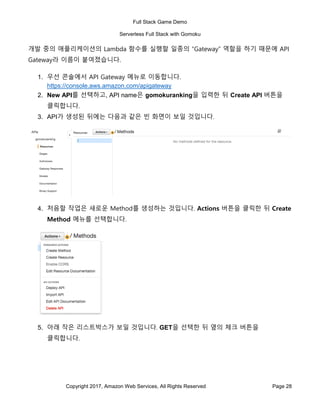 Full Stack Game Demo
Serverless Full Stack with Gomoku
Copyright 2017, Amazon Web Services, All Rights Reserved Page 28
개발 중의 애플리케이션의 Lambda 함수를 실행할 일종의 “Gateway” 역할을 하기 때문에 API
Gateway라 이름이 붙여졌습니다.
1. 우선 콘솔에서 API Gateway 메뉴로 이동합니다.
https://console.aws.amazon.com/apigateway
2. New API를 선택하고, API name은 gomokuranking을 입력한 뒤 Create API 버튼을
클릭합니다.
3. API가 생성된 뒤에는 다음과 같은 빈 화면이 보일 것입니다.
4. 처음할 작업은 새로운 Method를 생성하는 것입니다. Actions 버튼을 클릭한 뒤 Create
Method 메뉴를 선택합니다.
5. 아래 작은 리스트박스가 보일 것입니다. GET을 선택한 뒤 옆의 체크 버튼을
클릭합니다.
 