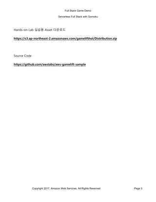 Full Stack Game Demo
Serverless Full Stack with Gomoku
Copyright 2017, Amazon Web Services, All Rights Reserved Page 3
Hands-on-Lab 실습용 Asset 다운로드
https://s3.ap-northeast-2.amazonaws.com/gamelifthol/Distribution.zip
Source Code
https://github.com/awslabs/aws-gamelift-sample
 