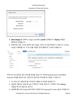 Full Stack Game Demo
Serverless Full Stack with Gomoku
Copyright 2017, Amazon Web Services, All Rights Reserved Page 30
8. [New Stage] 를 선택하고 Stage name에는 prod를 입력합니다. Deploy 버튼을
클릭하여 진행합니다.
9. 완료되면 다음 스크린 캡처와 같이 Stage 구성이 된 것을 확인할 수 있습니다. Invoke
URL을 기록해둡니다. 이 후 S3를 이용한 정적 웹페이지 구성에 사용됩니다.
이제 S3가 호스팅하는 웹 사이트를 생성할 것입니다. 버킷에 Ranking board html파일과
Javascript 파일을 업로드하는 것만으로 쉽게 웹 사이트를 호스팅할 수 있습니다.
1. S3 서비스로 이동하여 웹 사이트에 사용할 S3 버킷을 생성합니다.
2. 실습에 사용되는 파일 중 web 디렉토리가 있을 것입니다. 디렉토리 내의 main.js
파일을 텍스트 편집기로 엽니다.
3. 48번째 줄의 API Endpoint에 위에서 생성한 API Gateway의 Invoke URL로 수정합니다.
 