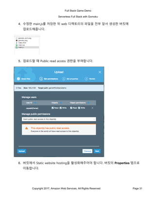 Full Stack Game Demo
Serverless Full Stack with Gomoku
Copyright 2017, Amazon Web Services, All Rights Reserved Page 31
4. 수정한 main.js를 저장한 뒤 web 디렉토리의 파일을 전부 앞서 생성한 버킷에
업로드해줍니다.
5. 업로드할 때 Public read access 권한을 부여합니다.
6. 버킷에서 Static website hosting을 활성화해주어야 합니다. 버킷의 Properties 탭으로
이동합니다.
 