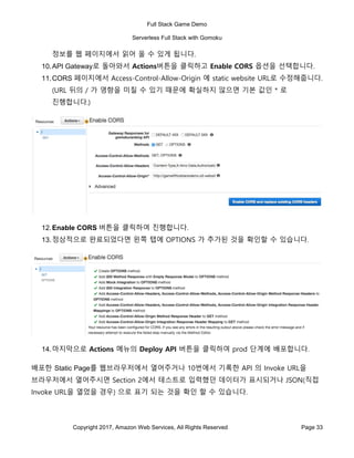 Full Stack Game Demo
Serverless Full Stack with Gomoku
Copyright 2017, Amazon Web Services, All Rights Reserved Page 33
정보를 웹 페이지에서 읽어 올 수 있게 됩니다.
10.API Gateway로 돌아와서 Actions버튼을 클릭하고 Enable CORS 옵션을 선택합니다.
11.CORS 페이지에서 Access-Control-Allow-Origin 에 static website URL로 수정해줍니다.
(URL 뒤의 / 가 영향을 미칠 수 있기 때문에 확실하지 않으면 기본 값인 * 로
진행합니다.)
12.Enable CORS 버튼을 클릭하여 진행합니다.
13.정상적으로 완료되었다면 왼쪽 탭에 OPTIONS 가 추가된 것을 확인할 수 있습니다.
14.마지막으로 Actions 메뉴의 Deploy API 버튼을 클릭하여 prod 단계에 배포합니다.
배포한 Static Page를 웹브라우저에서 열어주거나 10번에서 기록한 API 의 Invoke URL을
브라우저에서 열어주시면 Section 2에서 테스트로 입력했던 데이터가 표시되거나 JSON(직접
Invoke URL을 열었을 경우) 으로 표기 되는 것을 확인 할 수 있습니다.
 