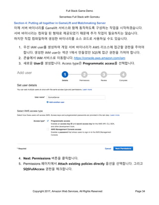 Full Stack Game Demo
Serverless Full Stack with Gomoku
Copyright 2017, Amazon Web Services, All Rights Reserved Page 34
Section 4: Putting all together in GameLift and Matchmaking Server
이제 서버 바이너리를 Gamelift 서비스와 함께 동작하도록 구성하는 작업을 시작하겠습니다.
서버 바이너리는 컴파일 된 형태로 제공되었기 때문에 추가 작업이 필요하지는 않습니다.
하지만 직접 컴파일하여 생성한 바이너리를 소스 코드로 사용하실 수도 있습니다.
1. 우선 IAM user를 생성하여 게임 서버 바이너리가 AWS 리소스에 접근할 권한을 주어야
합니다. 생성한 IAM user는 섹션 1에서 만들었던 SQS에 접근 권한을 가져야 합니다.
2. 콘솔에서 IAM 서비스로 이동합니다. https://console.aws.amazon.com/iam
3. 새로운 User를 생성합니다. Access type은 Programmatic access를 선택합니다.
4. Next: Permissions 버튼을 클릭합니다.
5. Permissions 페이지에서 Attach existing policies directly 옵션을 선택합니다. 그리고
SQSFullAccess 권한을 체크합니다.
 