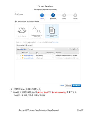 Full Stack Game Demo
Serverless Full Stack with Gomoku
Copyright 2017, Amazon Web Services, All Rights Reserved Page 35
6. 진행하여 User 생성을 완료합니다.
7. User가 생성되면 해당 User의 Access key ID와 Secret access key를 확인할 수
있습니다. 두 가지 모두를 기록해둡니다.
 