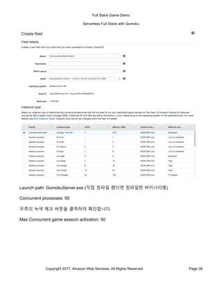 Full Stack Game Demo
Serverless Full Stack with Gomoku
Copyright 2017, Amazon Web Services, All Rights Reserved Page 38
Launch path: GomokuServer.exe (직접 컴파일 했다면 컴파일한 바이너리명)
Concurrent processes: 50
우측의 녹색 체크 버튼을 클릭하여 확인합니다.
Max Concurrent game session activation: 50
 