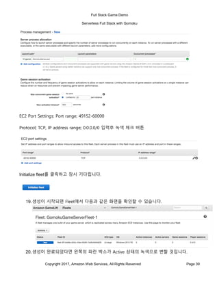 Full Stack Game Demo
Serverless Full Stack with Gomoku
Copyright 2017, Amazon Web Services, All Rights Reserved Page 39
EC2 Port Settings: Port range; 49152-60000
Protocol; TCP, IP address range; 0.0.0.0/0 입력후 녹색 체크 버튼
Initialize fleet를 클릭하고 잠시 기다립니다.
19.생성이 시작되면 Fleet에서 다음과 같은 화면을 확인할 수 있습니다.
20.생성이 완료되었다면 왼쪽의 파란 박스가 Active 상태의 녹색으로 변할 것입니다.
 