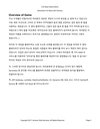 Full Stack Game Demo
Serverless Full Stack with Gomoku
Copyright 2017, Amazon Web Services, All Rights Reserved Page 4
Overview of Game
지난 수개월간 만들어오던 여러분의 새로운 게임이 드디어 완성을 눈 앞에 두고 있습니다.
가로 세로 19 칸으로 그어진 선 위에서 우주만물의 음과 양을 상징하는 검은 돌과 흰 돌을
사용하는 게임입니다. 두 명의 플레이어는 그들의 검은 돌과 흰 돌을 각각 격자에 놓게 되고,
처음으로 5 개의 돌을 직선(혹은 대각선)으로 만든 플레이어가 승리하게 됩니다. 여러분은 이
게임의 이름을 오목이라고 부르기로 결정했습니다. 굉장히 익숙하지요? 하지만 그렇지
않습니다(…).
하지만 이 게임을 플레이하는 도중 사소한 오류를 발견합니다. 이 게임을 하려면 두 명의
플레이어가 있어야 하는데, 동일한 사람들과 계속 플레이를 하다 보니 게임이 재미 없다는
것입니다. 지금은 2017 년이지 1970 년대가 아닙니다. 그래서 여러분은 몇 가지 AWS 의
서비스를 이용하여 “인터넷”을 통한 플레이를 제공하기로 결정했습니다. 힘들 것 같나요?
하지만 게임은 이미 준비되어 있습니다.
자, 그러면 한가지만 명심하면 됩니다. 여러분에게 큰 운영(Ops) 조직이 없기 때문에
Serverless 및 관리형 서비스를 활용하여 최대한 효율적이고 최적화된 방식을 활용해서
만들어야 합니다.
즉, API Gateway, Lambda, ElastiCache(Redis), S3, Dynamo DB, SQS, EC2, 그리고 GameLift
Service 를 사용한 Full Stack 을 만드는겁니다!
 