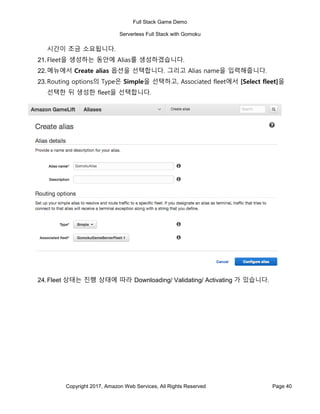 Full Stack Game Demo
Serverless Full Stack with Gomoku
Copyright 2017, Amazon Web Services, All Rights Reserved Page 40
시간이 조금 소요됩니다.
21.Fleet을 생성하는 동안에 Alias를 생성하겠습니다.
22.메뉴에서 Create alias 옵션을 선택합니다. 그리고 Alias name을 입력해줍니다.
23.Routing options의 Type은 Simple을 선택하고, Associated fleet에서 [Select fleet]을
선택한 뒤 생성한 fleet을 선택합니다.
24.Fleet 상태는 진행 상태에 따라 Downloading/ Validating/ Activating 가 있습니다.
 