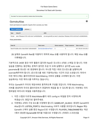 Full Stack Game Demo
Serverless Full Stack with Gomoku
Copyright 2017, Amazon Web Services, All Rights Reserved Page 41
25.실제로 Gamelift fleet을 이용하기 위하여 Alias ID를 사용하게 됩니다. 해당 Alias ID를
기록해둡니다.
기본적으로 240분 동안 아무 활동이 없다면 Fleet은 인스턴스 0개로 스케일-인 합니다. 이번
실습을 진행하는 동안에는 문제가 없지만 조금 더 오래 실행하고 싶다면 auto scale
parameter를 최소한 1로 변경해야 합니다. 아니면 직접 1개의 인스턴스를 실행하도록
override해주어야 합니다. (인스턴스를 새로 기동하는데는 시간이 조금 소요됩니다. 따라서
이런 케이스에는 클라이언트와 MatchMaking 서버의 상황을 고려해야 합니다. 이번
실습에서는 이런 케이스를 다루지는 않습니다.)
우리는 Gamelift가 우리의 게임서버로 동작하도록 구성할 것입니다. 이제 Matchmaking
서버를 생성하여 우리의 클라이언트가 연결하여 게임을 할 수 있도록 합니다. 이번에도 이미
컴파일된 바이너리 파일을 사용하겠습니다.
1. 이전 스텝과 다르게 MatchMaker폴더 내의 config.ini 파일을 먼저 수정하도록
하겠습니다. 편집기로 열어주세요.
2. 이번에도 4개의 구성 요소를 수정해야 합니다. GAMELIST_ALIAS는 생성한 Gamelift의
Alias입니다. LISTEN_PORT는 Matchmaking 서버가 사용할 포트입니다. Region 에는
Gamelift 스택이 실행 중인 Region으로 수정합니다. PLAYER_TABLENAME에는 섹션
1에서 생성한 DynamoDB 테이블 이름으로 수정합니다. (아래의 스크린샷을
 