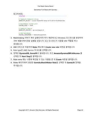Full Stack Game Demo
Serverless Full Stack with Gomoku
Copyright 2017, Amazon Web Services, All Rights Reserved Page 42
참고하세요)
3. Matchmaking 서버가 계속 실행되어야 하기 때문에 EC2 Windows 인스턴스를 생성하여
서버 애플리케이션을 실행할 것입니다. EC2 인스턴스가 사용할 IAM 역할을 하나
생성합니다.
4. IAM 서비스로 이동하여 Roles 메뉴에서 Create new role 버튼을 클릭합니다.
5. Role type은 AWS Service 의 EC2를 선택합니다.
6. 정책은 DynamoDB, Gamelift가 필요합니다. 우선 AmazonDynamoDBFullAccess 를
선택한 뒤 Next Step을 클릭합니다.
7. Role name 에는 나중에 확인할 수 있는 이름을 준 뒤 Create 버튼을 클릭합니다.
8. Roles 페이지에서 생성한 GomokuMatchMaker Role을 선택한 뒤 GameLift 정책을
추가합니다.
 