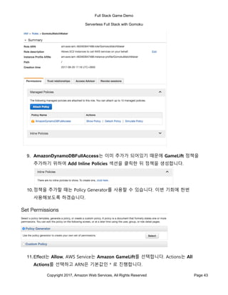 Full Stack Game Demo
Serverless Full Stack with Gomoku
Copyright 2017, Amazon Web Services, All Rights Reserved Page 43
9. AmazonDynamoDBFullAccess는 이미 추가가 되어있기 때문에 GameLift 정책을
추가하기 위하여 Add Inline Policies 섹션을 클릭한 뒤 정책을 생성합니다.
10.정책을 추가할 때는 Policy Generator를 사용할 수 있습니다. 이번 기회에 한번
사용해보도록 하겠습니다.
11.Effect는 Allow, AWS Service는 Amazon GameLift를 선택합니다. Actions는 All
Actions를 선택하고 ARN은 기본값인 * 로 진행합니다.
 