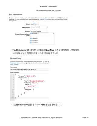 Full Stack Game Demo
Serverless Full Stack with Gomoku
Copyright 2017, Amazon Web Services, All Rights Reserved Page 44
12.Add Statement를 클릭한 뒤 아래의 Next Step 버튼을 클릭하여 진행합니다.
13.이렇게 생성한 정책은 다음 스크린 캡처와 같습니다.
14.Apply Policy 버튼을 클릭하여 Role 생성을 완료합니다.
 