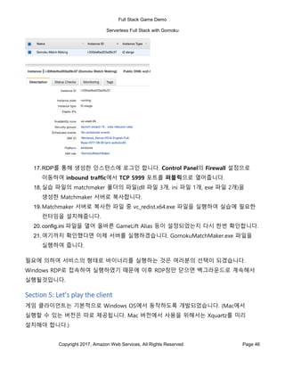 Full Stack Game Demo
Serverless Full Stack with Gomoku
Copyright 2017, Amazon Web Services, All Rights Reserved Page 46
17.RDP를 통해 생성한 인스턴스에 로그인 합니다. Control Panel의 Firewall 설정으로
이동하여 inbound traffic에서 TCP 5999 포트를 퍼블릭으로 열어줍니다.
18.실습 파일의 matchmaker 폴더의 파일(dll 파일 3개, ini 파일 1개, exe 파일 2개)을
생성한 Matchmaker 서버로 복사합니다.
19.Matchmaker 서버로 복사한 파일 중 vc_redist.x64.exe 파일을 실행하여 실습에 필요한
런타임을 설치해줍니다.
20.config.ini 파일을 열어 올바른 GameLift Alias 등이 설정되었는지 다시 한번 확인합니다.
21.여기까지 확인했다면 이제 서버를 실행하겠습니다. GomokuMatchMaker.exe 파일을
실행하여 줍니다.
필요에 의하여 서비스의 형태로 바이너리를 실행하는 것은 여러분의 선택이 되겠습니다.
Windows RDP로 접속하여 실행하였기 때문에 이후 RDP창만 닫으면 백그라운드로 계속해서
실행될것입니다.
Section 5: Let’s play the client
게임 클라이언트는 기본적으로 Windows OS에서 동작하도록 개발되었습니다. (Mac에서
실행할 수 있는 버전은 따로 제공됩니다. Mac 버전에서 사용을 위해서는 Xquartz를 미리
설치해야 합니다.)
 
