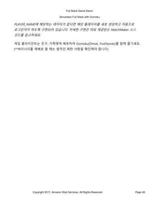 Full Stack Game Demo
Serverless Full Stack with Gomoku
Copyright 2017, Amazon Web Services, All Rights Reserved Page 48
PLAYER_NAME에 해당하는 데이터가 없다면 해당 플레이어를 새로 생성하고 자동으로
로그인까지 하도록 구현되어 있습니다. 자세한 구현은 따로 제공된는 MatchMaker 소스
코드를 참고하세요.
게임 클라이언트는 친구, 가족에게 배포하여 Gomoku(Omok, FiveStones)를 함께 즐기세요.
(**바이너리를 재배포 할 때는 법적인 제한 사항을 확인해야 합니다)
 