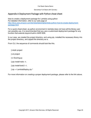 Full Stack Game Demo
Serverless Full Stack with Gomoku
Copyright 2017, Amazon Web Services, All Rights Reserved Page 49
Appendix A Deployment Package with Python cheat sheet
How to create a deployment package for Lambda using python
For detailed information, refer to our web page at
http://docs.aws.amazon.com/lambda/latest/dg/lambda-python-how-to-create-deployment-
package.html
For a quick cheat sheet, as python environment in lambda does not have all the library user
can possibly use, it is recommended that you use a customized deployment package for any
function that extends beyond built-in AWS SDK.
In our case, we created the project directory, and using pip, installed the necessary library into
the project directory, and zipped the directory as is.
From CLI, the sequence of commands should look like this.
For more information on creating a proper deployment package, please refer to the link above.
] mkdir project
] cd project
] vi Scoring.py
] pip install redis –t .
] pip install boto3 –t .
] zip –r LambdaDeploy.zip *
 
