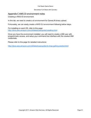Full Stack Game Demo
Serverless Full Stack with Gomoku
Copyright 2017, Amazon Web Services, All Rights Reserved Page 51
Appendix C AWS Cli environment notes
Creating a AWS Cli environment.
In this lab, we need to create a cli environment for GameLift binary upload.
Fortunately, we can easily create a AWS CLI environment following below steps.
For installing on each OS, refer to this page:
http://docs.aws.amazon.com/cli/latest/userguide/installing.html
Once you have the environment installed, you will need to create a IAM user with
programmatic access, and setup your command line interface with the created IAM
credentials.
Please refer to this page for detailed instructions:
http://docs.aws.amazon.com/cli/latest/userguide/cli-chap-getting-started.html
 