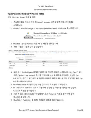Full Stack Game Demo
Serverless Full Stack with Gomoku
Copyright 2017, Amazon Web Services, All Rights Reserved Page 52
Appendix D Setting up Windows notes
EC2 Windows Server 생성 및 설정
1. 콘솔에서 EC2 서비스 선택 후 Launch Instance 버튼을 클릭하여 EC2 생성을
시작합니다.
2. Amazon Machine Image 는 Microsoft Windows Server 2016 Base 를 선택합니다.
3. Instance Type 은 t2.large 혹은 더 큰 타입을 선택합니다.
4. 보안 그룹은 다음과 같이 설정합니다.
5. 갖고 있는 Key Pair(.pem 파일이 있다면)가 있다면 그대로 사용합니다. Key Pair 가 없는
경우 Create a new key pair 옵션을 선택하여 생성 후 다운로드합니다. 생성한 Key
Pair 는 인스턴스의 패스워드 복호화에 사용되기 때문에 패스워드가 지정되지 않은 Key
Pair 를 사용해야합니다.
6. Windows Server 의 경우 접속 가능 상태까지 약 4 분이 소요됩니다.
7. EC2 서비스의 Instances 메뉴로 이동하여 생성한 인스턴스를 선택한 뒤 상단의
Connect 버튼을 클릭합니다.
8. 기본 계정은 Administrator 가 할당되며 Get Password 버튼을 클릭하여 접속
패스워드를 얻습니다.
9. 패스워드는 Public Key 를 통해 생성되며 암호화 되어 있습니다.
 