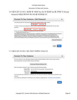 Full Stack Game Demo
Serverless Full Stack with Gomoku
Copyright 2017, Amazon Web Services, All Rights Reserved Page 53
10. 다음과 같이 인스턴스 생성할 때 사용한 Key Pair 와 동일한 Key 를 선택한 뒤 Decrypt
Password 버튼을 클릭하여 패스워드를 복호화합니다.
11. 다음과 같이 인스턴스 접속 정보가 화면에 나타납니다.
 