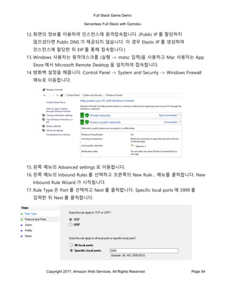 Full Stack Game Demo
Serverless Full Stack with Gomoku
Copyright 2017, Amazon Web Services, All Rights Reserved Page 54
12. 화면의 정보를 이용하여 인스턴스에 원격접속합니다. (Public IP 를 할당하지
않으셨다면 Public DNS 가 제공되지 않습니다. 이 경우 Elastic IP 를 생성하여
인스턴스에 할당한 뒤 EIP 를 통해 접속합니다.)
13. Windows 사용자는 원격데스크톱 (실행 -> mstsc 입력)을 사용하고 Mac 사용자는 App
Store 에서 Microsoft Remote Desktop 을 설치하여 접속합니다.
14. 방화벽 설정을 해줍니다. Control Panel -> System and Security -> Windows Firewall
메뉴로 이동합니다.
15. 왼쪽 메뉴의 Advanced settings 로 이동합니다.
16. 왼쪽 메뉴의 Inbound Rules 를 선택하고 오른쪽의 New Rule… 메뉴를 클릭합니다. New
Inbound Rule Wizard 가 시작됩니다.
17. Rule Type 은 Port 를 선택하고 Next 를 클릭합니다. Specific local ports 에 5999 를
입력한 뒤 Next 를 클릭합니다.
 