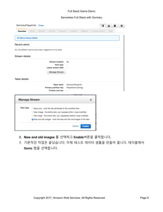 Full Stack Game Demo
Serverless Full Stack with Gomoku
Copyright 2017, Amazon Web Services, All Rights Reserved Page 8
6. New and old images 를 선택하고 Enable버튼을 클릭합니다.
7. 기본적인 작업은 끝났습니다. 이제 테스트 데이터 샘플을 만들어 줍니다. 테이블에서
Items 탭을 선택합니다.
 