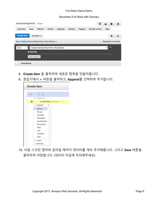 Full Stack Game Demo
Serverless Full Stack with Gomoku
Copyright 2017, Amazon Web Services, All Rights Reserved Page 9
8. Create Item 을 클릭하여 새로운 항목을 만들어줍니다.
9. 편집기에서 + 버튼을 클릭하고, Append를 선택하여 추가합니다.
10. 다음 스크린 캡처와 같아질 때까지 데이터를 계속 추가해줍니다. 그리고 Save 버튼을
클릭하여 저장합니다. (데이터 타입에 주의해주세요)
 