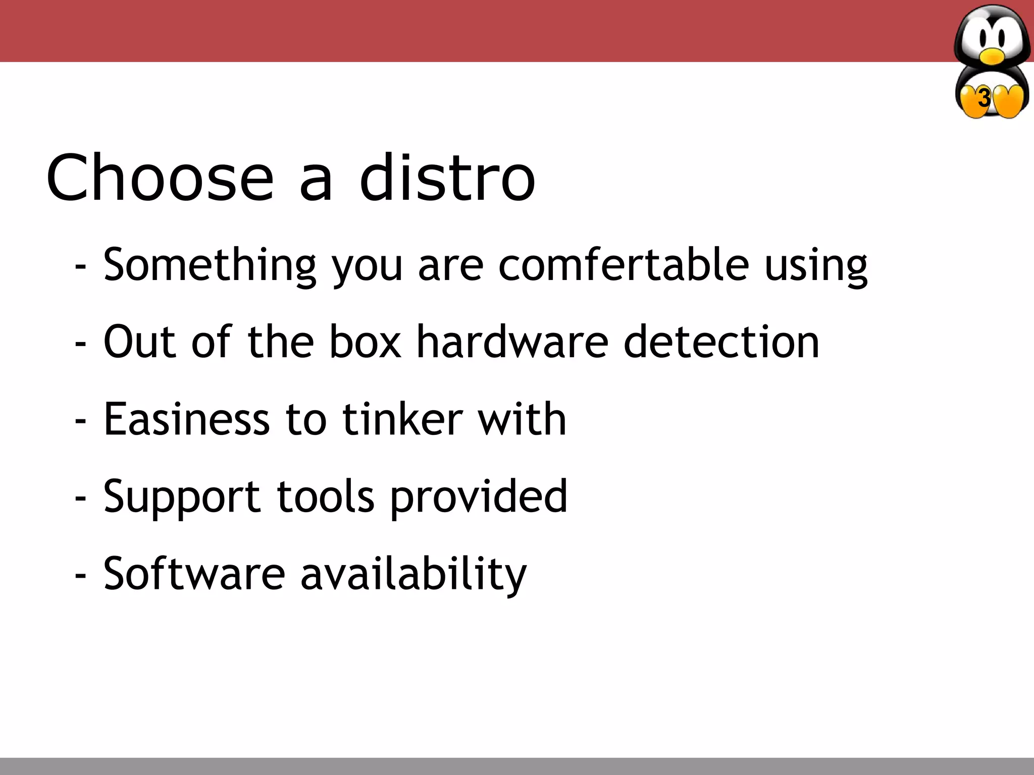 3
Choose a distro
- Something you are comfertable using
- Out of the box hardware detection
- Easiness to tinker with
- Support tools provided
- Software availability
 