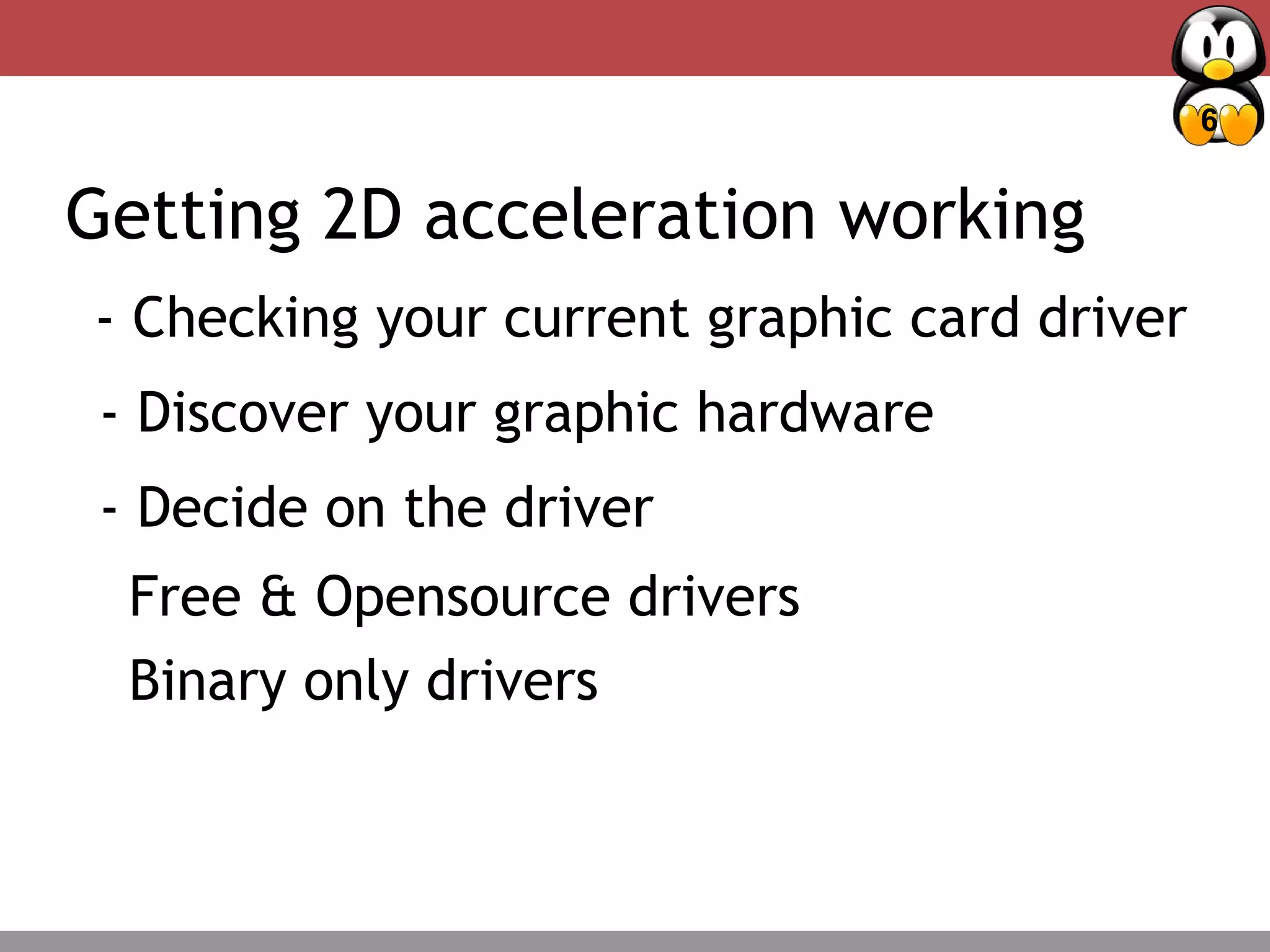 6
Deciding Factors – Package management
Getting 2D acceleration working
- Checking your current graphic card driver
- Discover your graphic hardware
- Decide on the driver
Free & Opensource drivers
Binary only drivers
 