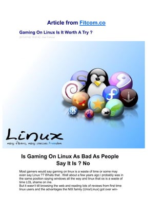 Article from Fitcom.co
Gaming On Linux Is It Worth A Try ?
2013-07-02 18:07:42 Osei Fortune
Is Gaming On Linux As Bad As People
Say It Is ? No
Most gamers would say gaming on linux is a waste of time or some may
even say Linux ?? Whats that . Well about a few years ago i probably was in
the same position saying windows all the way and linux that os is a waste of
time LOL shame on me.
But it wasn’t till browsing the web and reading lots of reviews from first time
linux users and the advantages the NIX family (Unix/Linux) got over win-
 