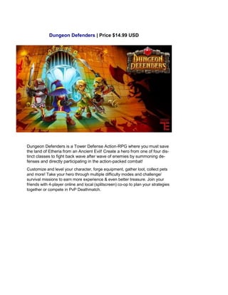Dungeon Defenders | Price $14.99 USD
Dungeon Defenders is a Tower Defense Action-RPG where you must save
the land of Etheria from an Ancient Evil! Create a hero from one of four dis-
tinct classes to fight back wave after wave of enemies by summoning de-
fenses and directly participating in the action-packed combat!
Customize and level your character, forge equipment, gather loot, collect pets
and more! Take your hero through multiple difficulty modes and challenge/
survival missions to earn more experience & even better treasure. Join your
friends with 4-player online and local (splitscreen) co-op to plan your strategies
together or compete in PvP Deathmatch.
 