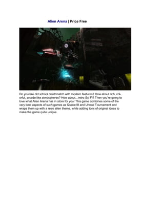 Alien Arena | Price Free
Do you like old school deathmatch with modern features? How about rich, col-
orful, arcade like atmospheres? How about…retro Sci Fi? Then you’re going to
love what Alien Arena has in store for you! This game combines some of the
very best aspects of such games as Quake III and Unreal Tournament and
wraps them up with a retro alien theme, while adding tons of original ideas to
make the game quite unique.
 