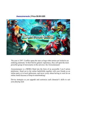 Awesomenauts | Price $9.99 USD
The year is 3587. Conflict spans the stars as huge robot armies are locked in an
enduring stalemate. In their bid for galactic supremacy, they call upon the most
powerful group of mercenaries in the universe: the Awesomenauts!
Awesomenauts is a MOBA fitted into the form of an accessible 3-on-3 action
platformer. Head out to the online battlefields together with your friends as an
online party or in local splitscreen, and never worry about having to wait for an
online match because of drop-in matchmaking!
Devise strategies as you upgrade and customize each character’s skills to suit
your playing style
 