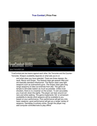 True Combat | Price Free
TrueCombat pits two teams against each other, the Terrorists and the Counter-
Terrorists. Weapon availability depends on what side you’re on
and what class you have selected. There are three classes, As-
sault, Recon and Sniper. The Assault class get assault rifles and
are basically standard infantryman. The Recon class uses light
weapons such as submachine guns. The Sniper class gets long
range weaponry to take out enemies from afar. The game at-
tempts to stimulate realism as much as possible. Unlike most
shooters, there is no crosshair on the screen. To aim accurately
you must aim down the sights. The player can lean around cor-
ners and while walking. The game implements ‘AA’ or armament
availability to decide what weapons will be available to you,
based on your performance. Poor performance will get you only
basic weapons, good performance will get you a larger variety of
weapons. Gameplay is entirely online, though the player may
add computer controlled bots to play offline
 