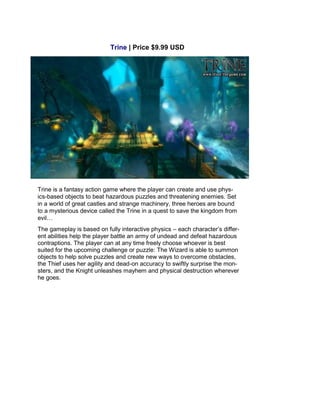 Trine | Price $9.99 USD
Trine is a fantasy action game where the player can create and use phys-
ics-based objects to beat hazardous puzzles and threatening enemies. Set
in a world of great castles and strange machinery, three heroes are bound
to a mysterious device called the Trine in a quest to save the kingdom from
evil…
The gameplay is based on fully interactive physics – each character’s differ-
ent abilities help the player battle an army of undead and defeat hazardous
contraptions. The player can at any time freely choose whoever is best
suited for the upcoming challenge or puzzle: The Wizard is able to summon
objects to help solve puzzles and create new ways to overcome obstacles,
the Thief uses her agility and dead-on accuracy to swiftly surprise the mon-
sters, and the Knight unleashes mayhem and physical destruction wherever
he goes.
 