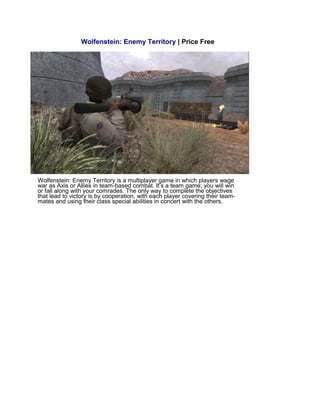 Wolfenstein: Enemy Territory | Price Free
Wolfenstein: Enemy Territory is a multiplayer game in which players wage
war as Axis or Allies in team-based combat. It’s a team game; you will win
or fall along with your comrades. The only way to complete the objectives
that lead to victory is by cooperation, with each player covering their team-
mates and using their class special abilities in concert with the others.
 