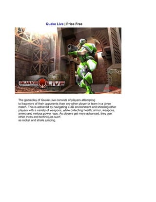 Quake Live | Price Free
The gameplay of Quake Live consists of players attempting
to frag more of their opponents than any other player or team in a given
match. This is achieved by navigating a 3D environment and shooting other
players with a variety of weapons, while collecting health, armor, weapons,
ammo and various power -ups. As players get more advanced, they use
other tricks and techniques such
as rocket and strafe jumping.
 