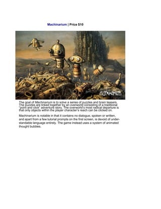 Machinarium | Price $10
The goal of Machinarium is to solve a series of puzzles and brain teasers.
The puzzles are linked together by an overworld consisting of a traditional
“point and click” adventure story. The overworld’s most radical departure is
that only objects within the player character’s reach can be clicked on.
Machinarium is notable in that it contains no dialogue, spoken or written,
and apart from a few tutorial prompts on the first screen, is devoid of under-
standable language entirely. The game instead uses a system of animated
thought bubbles.
 