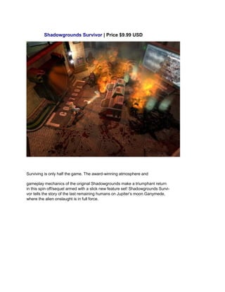 Shadowgrounds Survivor | Price $9.99 USD
Surviving is only half the game. The award-winning atmosphere and
gameplay mechanics of the original Shadowgrounds make a triumphant return
in this spin off/sequel armed with a slick new feature set! Shadowgrounds Survi-
vor tells the story of the last remaining humans on Jupiter’s moon Ganymede,
where the alien onslaught is in full force.
 