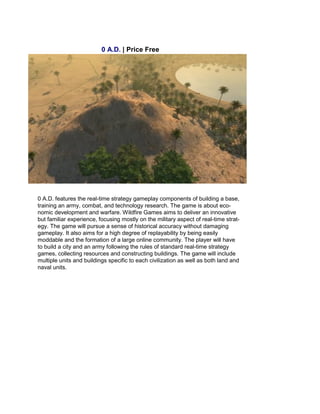 0 A.D. | Price Free
0 A.D. features the real-time strategy gameplay components of building a base,
training an army, combat, and technology research. The game is about eco-
nomic development and warfare. Wildfire Games aims to deliver an innovative
but familiar experience, focusing mostly on the military aspect of real-time strat-
egy. The game will pursue a sense of historical accuracy without damaging
gameplay. It also aims for a high degree of replayability by being easily
moddable and the formation of a large online community. The player will have
to build a city and an army following the rules of standard real-time strategy
games, collecting resources and constructing buildings. The game will include
multiple units and buildings specific to each civilization as well as both land and
naval units.
 