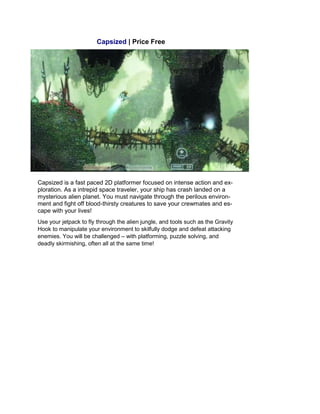 Capsized | Price Free
Capsized is a fast paced 2D platformer focused on intense action and ex-
ploration. As a intrepid space traveler, your ship has crash landed on a
mysterious alien planet. You must navigate through the perilous environ-
ment and fight off blood-thirsty creatures to save your crewmates and es-
cape with your lives!
Use your jetpack to fly through the alien jungle, and tools such as the Gravity
Hook to manipulate your environment to skilfully dodge and defeat attacking
enemies. You will be challenged – with platforming, puzzle solving, and
deadly skirmishing, often all at the same time!
 