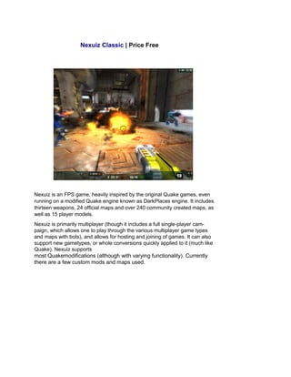 Nexuiz Classic | Price Free
Nexuiz is an FPS game, heavily inspired by the original Quake games, even
running on a modified Quake engine known as DarkPlaces engine. It includes
thirteen weapons, 24 official maps and over 240 community created maps, as
well as 15 player models.
Nexuiz is primarily multiplayer (though it includes a full single-player cam-
paign, which allows one to play through the various multiplayer game types
and maps with bots), and allows for hosting and joining of games. It can also
support new gametypes, or whole conversions quickly applied to it (much like
Quake). Nexuiz supports
most Quakemodifications (although with varying functionality). Currently
there are a few custom mods and maps used.
 