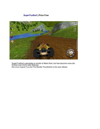 SuperTuxKart | Price Free
SuperTuxKart’s gameplay is similar to Mario Kart, but has become more dis-
tinctive over time it also features
the Linux mascot Tux and The Mozilla Thunderbird is the race referee.
 