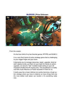McDROID | Price Unknown
From the creator
It’s the love child of my two favorite games: RTYPE and DUNE 2.
It is a very fluid hybrid of action strategy game that is challenging
to your trigger finger and your brain.
It demands you to manage resources, repair, upgrade, shoot at
stuff, deploy turrets, put them on your back for hands on action,
upgrade, run around, “kite” mutated snails eating on your all-
important shuttle and off course jump. The soundtrack is a really
cool 60s music Maurice La Police recorded in Paris for us.
It starts easy like a tower defense but quickly becomes a tough ac-
tion strategy where you have to balance so many things that only
the most skilled multi tasker can handle it. It’s something really
new.
 