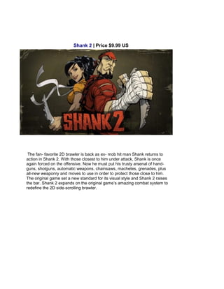 Shank 2 | Price $9.99 US
The fan- favorite 2D brawler is back as ex- mob hit man Shank returns to
action in Shank 2. With those closest to him under attack, Shank is once
again forced on the offensive. Now he must put his trusty arsenal of hand-
guns, shotguns, automatic weapons, chainsaws, machetes, grenades, plus
all-new weaponry and moves to use in order to protect those close to him.
The original game set a new standard for its visual style and Shank 2 raises
the bar. Shank 2 expands on the original game’s amazing combat system to
redefine the 2D side-scrolling brawler.
 