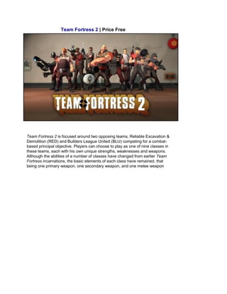 Team Fortress 2 | Price Free
Team Fortress 2 is focused around two opposing teams, Reliable Excavation &
Demolition (RED) and Builders League United (BLU) competing for a combat-
based principal objective. Players can choose to play as one of nine classes in
these teams, each with his own unique strengths, weaknesses and weapons.
Although the abilities of a number of classes have changed from earlier Team
Fortress incarnations, the basic elements of each class have remained, that
being one primary weapon, one secondary weapon, and one melee weapon
 