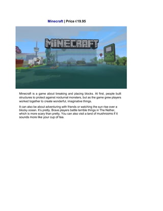 Minecraft | Price €19.95
Minecraft is a game about breaking and placing blocks. At first, people built
structures to protect against nocturnal monsters, but as the game grew players
worked together to create wonderful, imaginative things.
It can also be about adventuring with friends or watching the sun rise over a
blocky ocean. It’s pretty. Brave players battle terrible things in The Nether,
which is more scary than pretty. You can also visit a land of mushrooms if it
sounds more like your cup of tea.
 