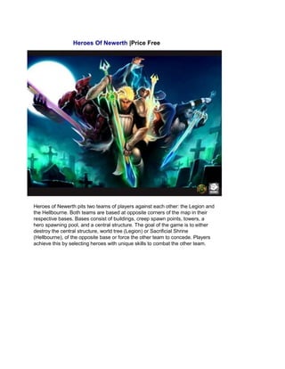 Heroes Of Newerth |Price Free
Heroes of Newerth pits two teams of players against each other: the Legion and
the Hellbourne. Both teams are based at opposite corners of the map in their
respective bases. Bases consist of buildings, creep spawn points, towers, a
hero spawning pool, and a central structure. The goal of the game is to either
destroy the central structure, world tree (Legion) or Sacrificial Shrine
(Hellbourne), of the opposite base or force the other team to concede. Players
achieve this by selecting heroes with unique skills to combat the other team.
 