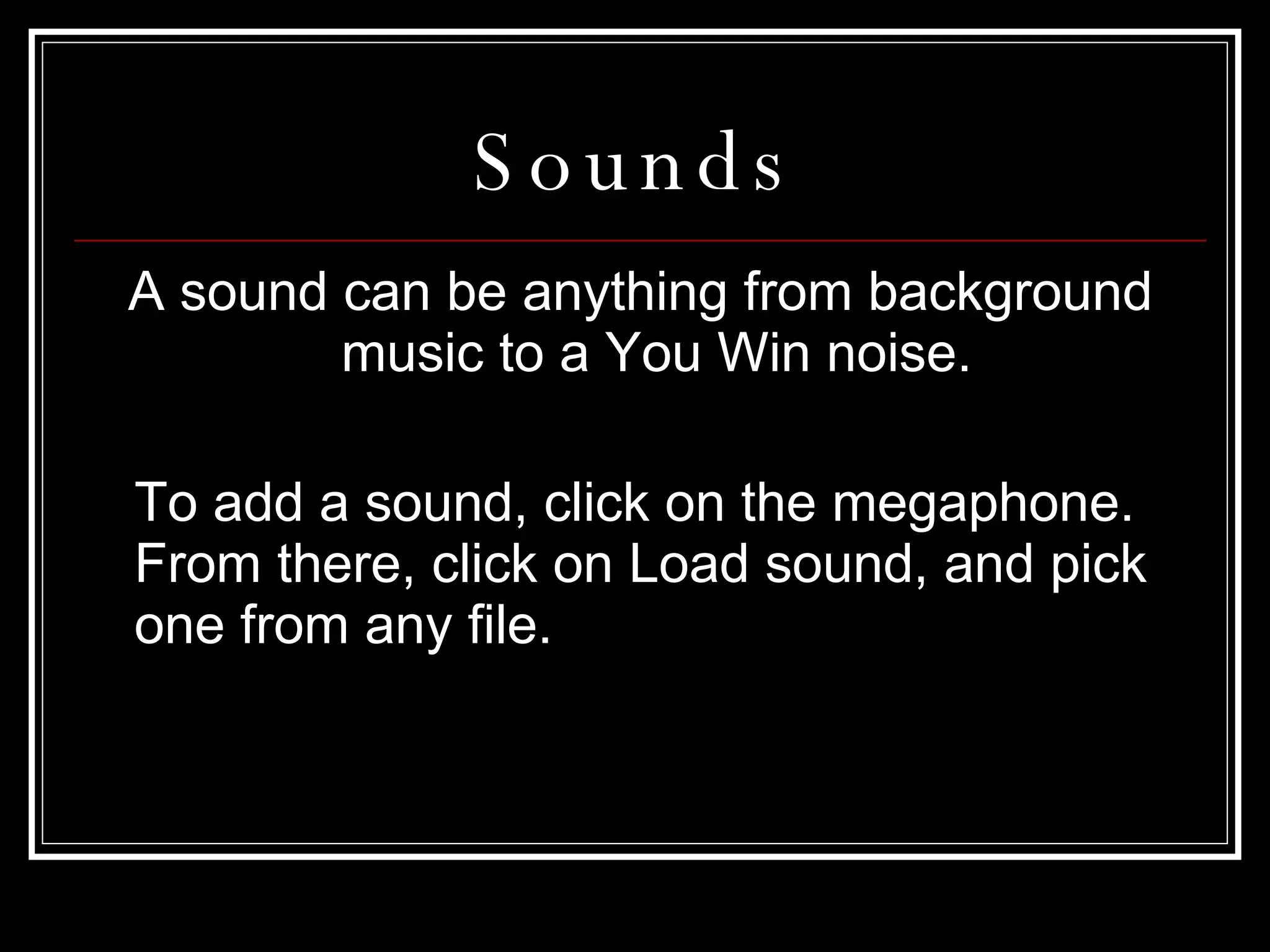 Sounds A sound can be anything from background music to a You Win noise.  To add a sound, click on the megaphone. From there, click on Load sound, and pick one from any file. 