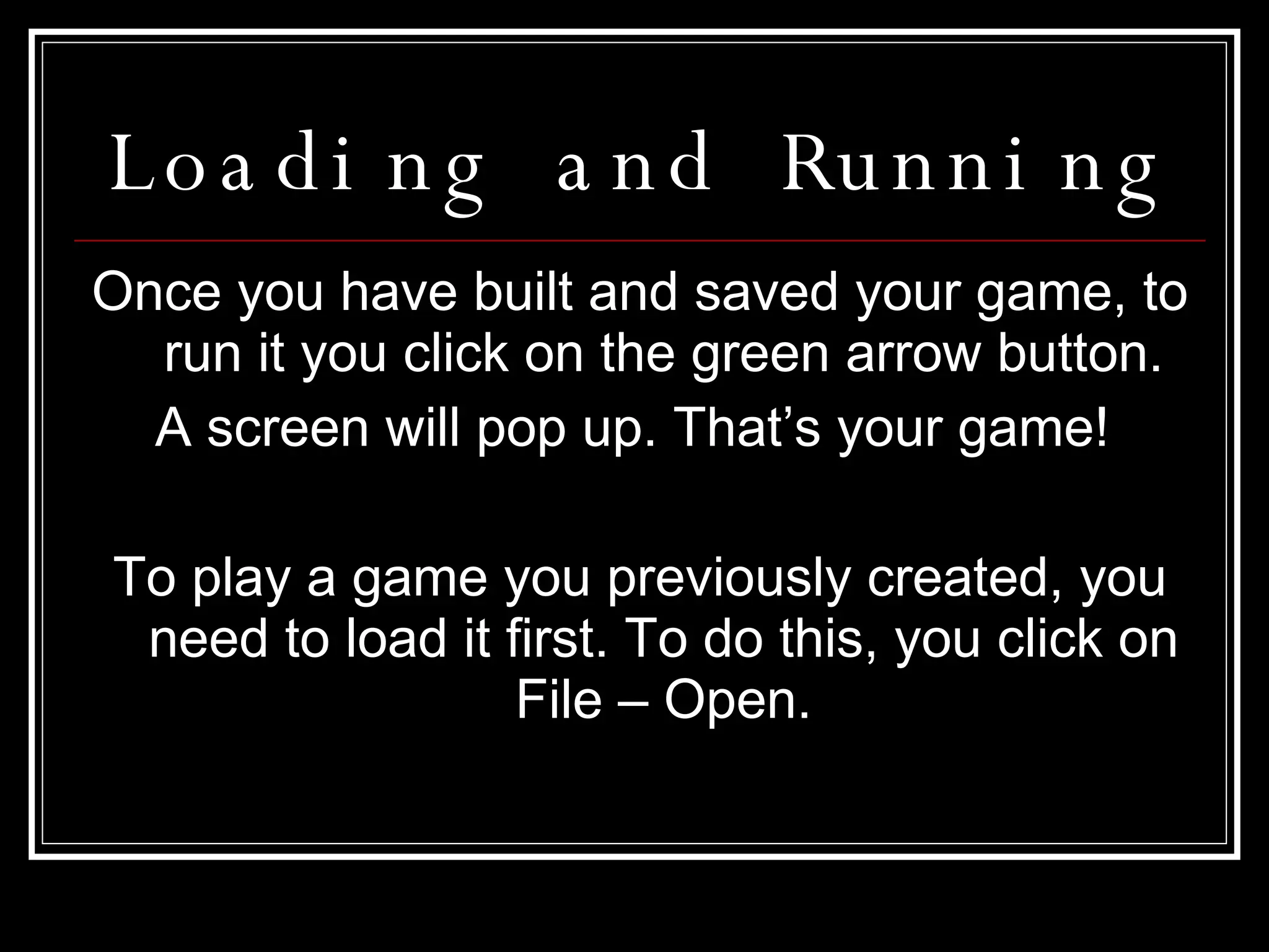 Loading and Running Once you have built and saved your game, to run it you click on the green arrow button. A screen will pop up. That’s your game!  To play a game you previously created, you need to load it first. To do this, you click on File – Open. 