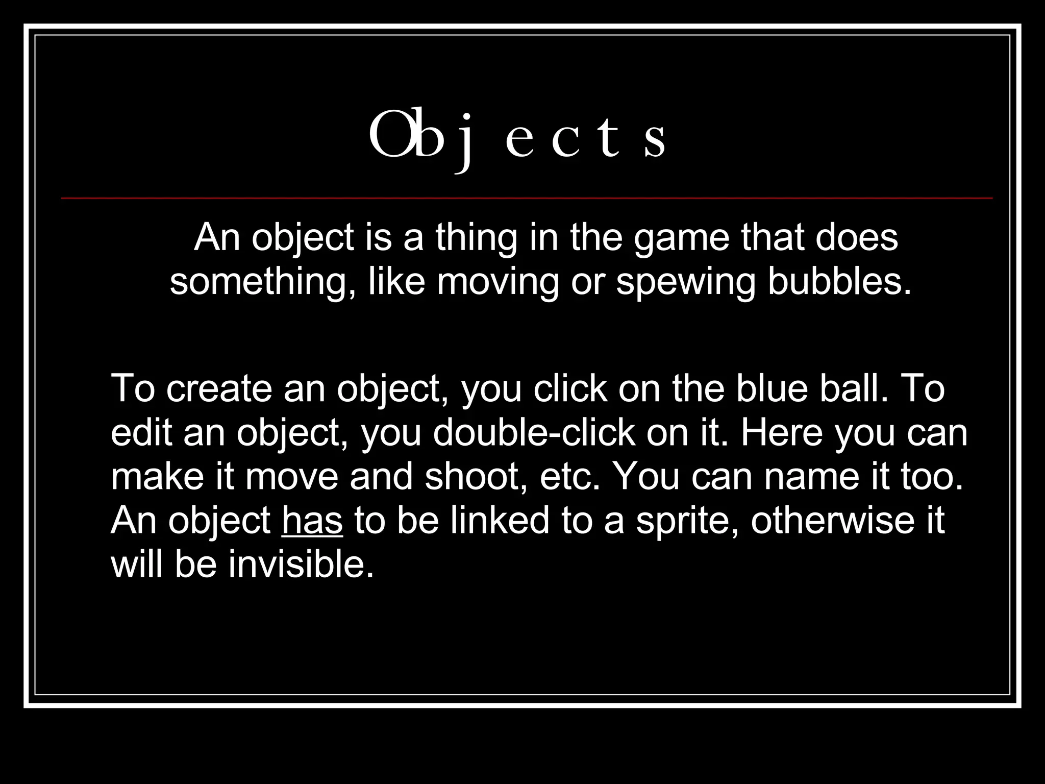 Objects An object is a thing in the game that does something, like moving or spewing bubbles.  To create an object, you click on the blue ball. To edit an object, you double-click on it. Here you can make it move and shoot, etc. You can name it too. An object  has  to be linked to a sprite, otherwise it will be invisible. 
