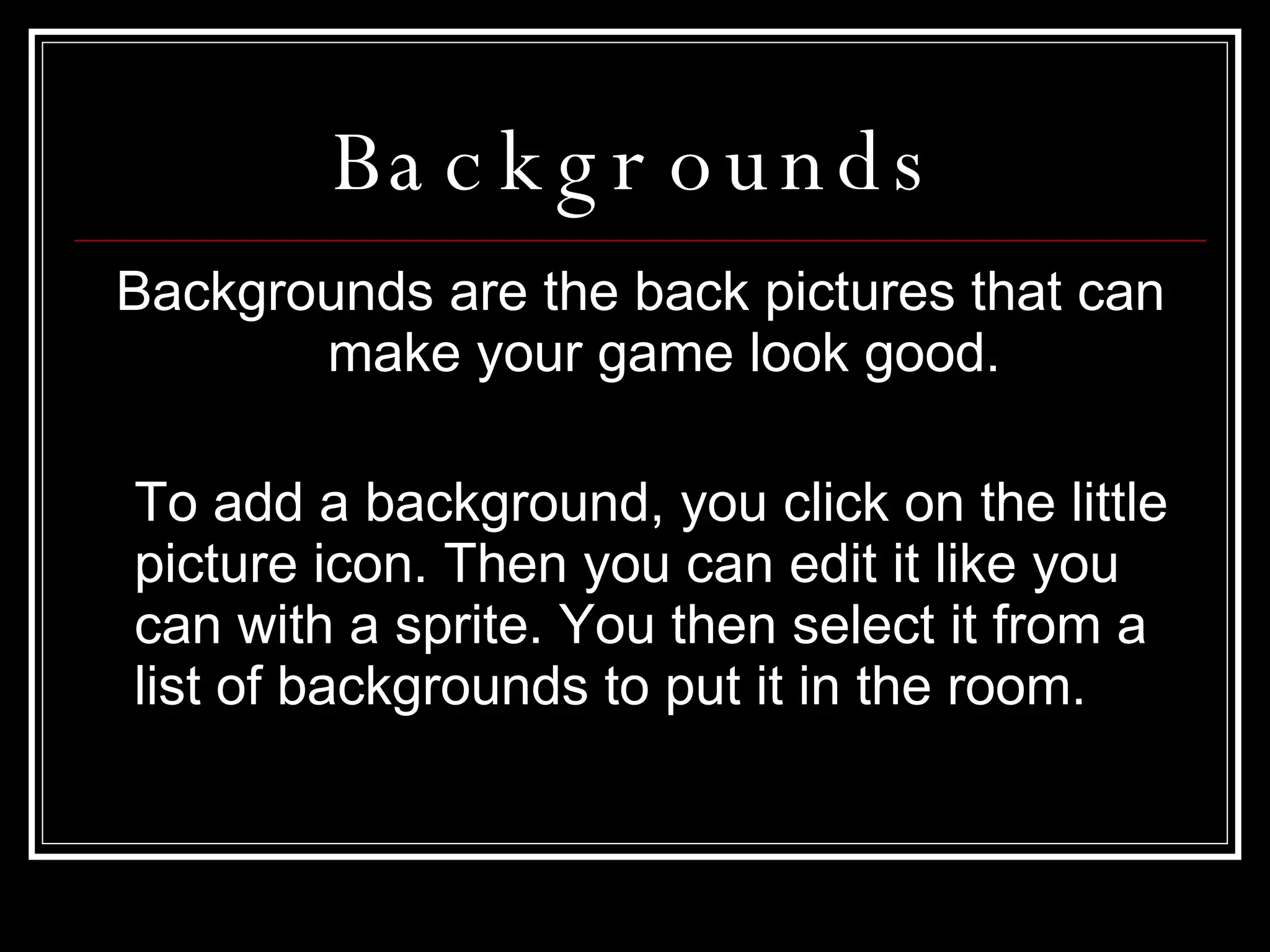 Backgrounds Backgrounds are the back pictures that can make your game look good. To add a background, you click on the little picture icon. Then you can edit it like you can with a sprite. You then select it from a list of backgrounds to put it in the room. 